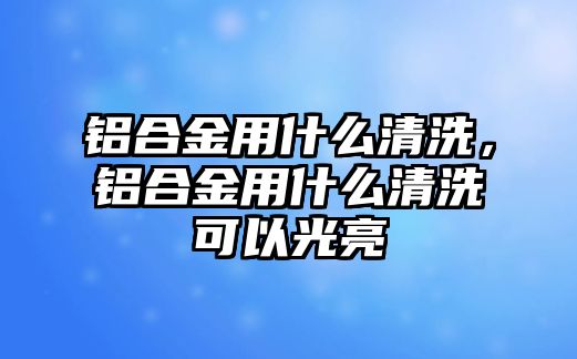 鋁合金用什么清洗，鋁合金用什么清洗可以光亮