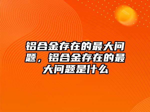 鋁合金存在的最大問(wèn)題，鋁合金存在的最大問(wèn)題是什么