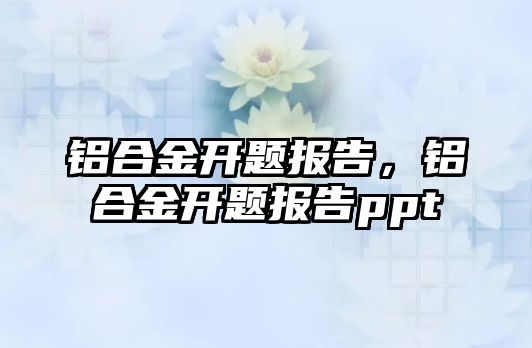 鋁合金開題報告，鋁合金開題報告ppt