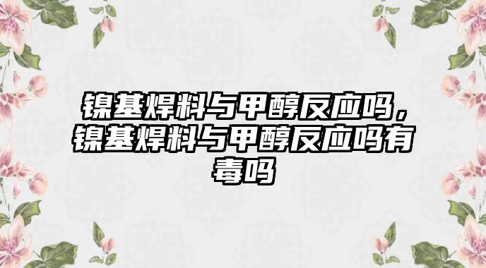 鎳基焊料與甲醇反應(yīng)嗎，鎳基焊料與甲醇反應(yīng)嗎有毒嗎