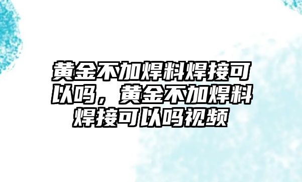 黃金不加焊料焊接可以嗎，黃金不加焊料焊接可以嗎視頻