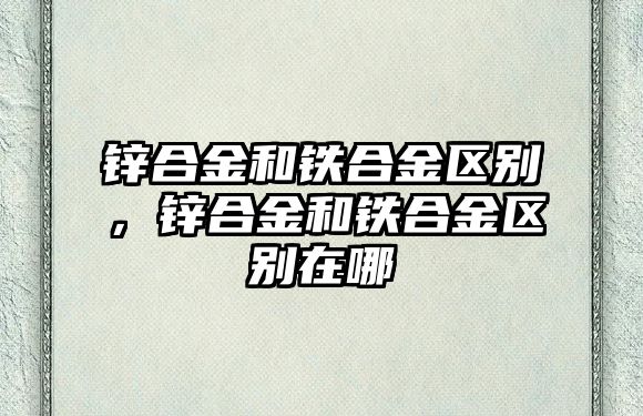 鋅合金和鐵合金區(qū)別，鋅合金和鐵合金區(qū)別在哪