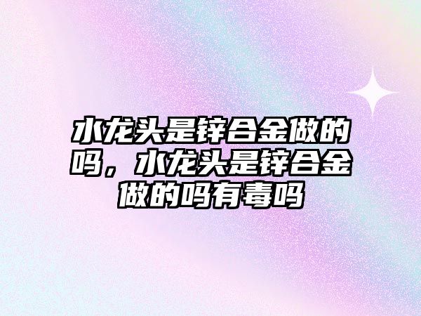 水龍頭是鋅合金做的嗎，水龍頭是鋅合金做的嗎有毒嗎