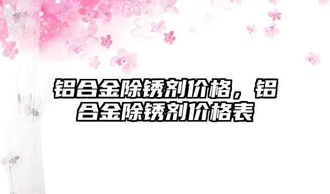 鋁合金除銹劑價(jià)格，鋁合金除銹劑價(jià)格表