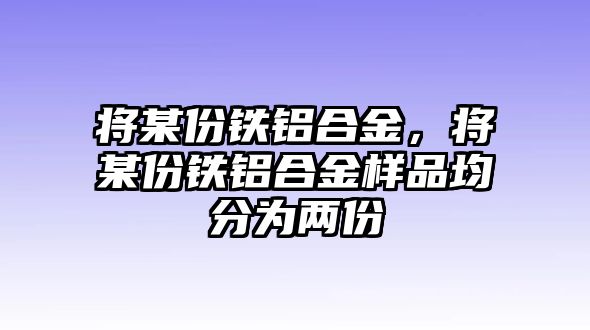 將某份鐵鋁合金，將某份鐵鋁合金樣品均分為兩份