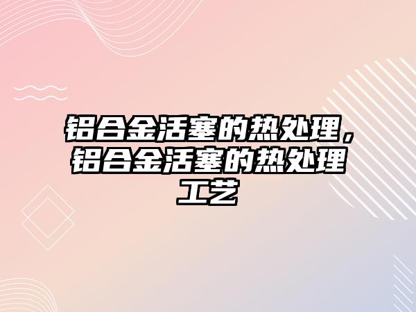 鋁合金活塞的熱處理，鋁合金活塞的熱處理工藝