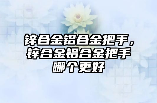 鋅合金鋁合金把手，鋅合金鋁合金把手哪個更好