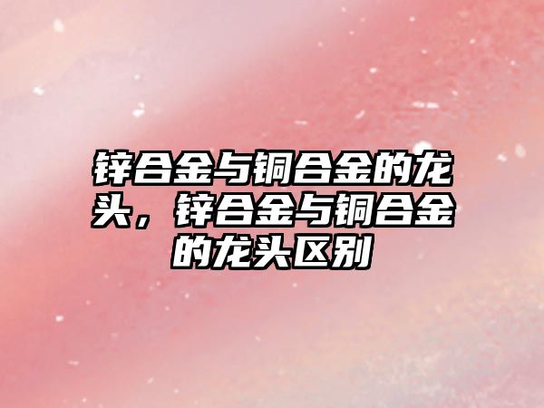 鋅合金與銅合金的龍頭，鋅合金與銅合金的龍頭區(qū)別