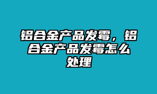 鋁合金產(chǎn)品發(fā)霉，鋁合金產(chǎn)品發(fā)霉怎么處理