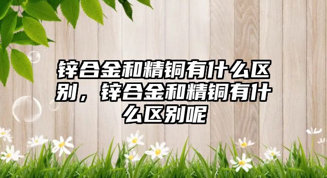 鋅合金和精銅有什么區(qū)別，鋅合金和精銅有什么區(qū)別呢