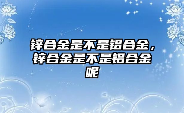 鋅合金是不是鋁合金，鋅合金是不是鋁合金呢