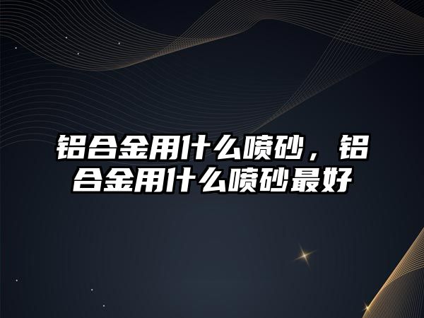 鋁合金用什么噴砂，鋁合金用什么噴砂最好