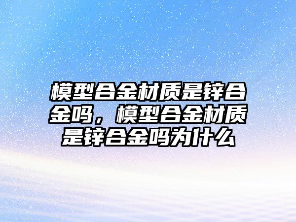 模型合金材質(zhì)是鋅合金嗎，模型合金材質(zhì)是鋅合金嗎為什么