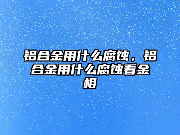 鋁合金用什么腐蝕，鋁合金用什么腐蝕看金相