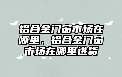 鋁合金門窗市場在哪里，鋁合金門窗市場在哪里進貨