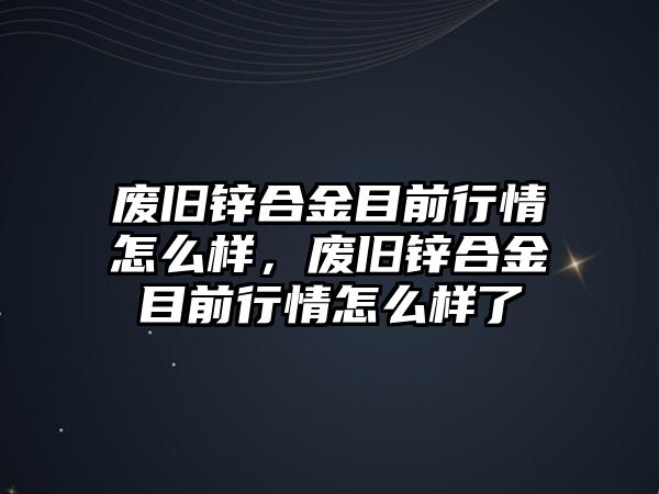 廢舊鋅合金目前行情怎么樣，廢舊鋅合金目前行情怎么樣了