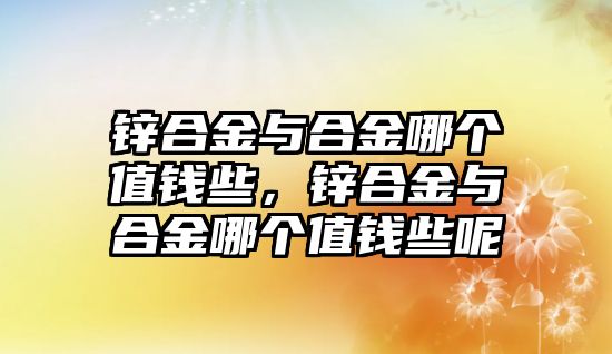 鋅合金與合金哪個(gè)值錢(qián)些，鋅合金與合金哪個(gè)值錢(qián)些呢