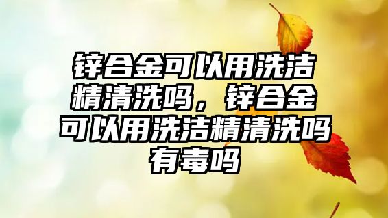 鋅合金可以用洗潔精清洗嗎，鋅合金可以用洗潔精清洗嗎有毒嗎