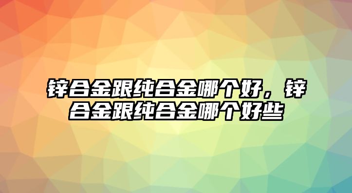 鋅合金跟純合金哪個好，鋅合金跟純合金哪個好些