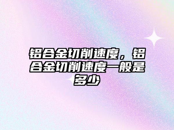 鋁合金切削速度，鋁合金切削速度一般是多少