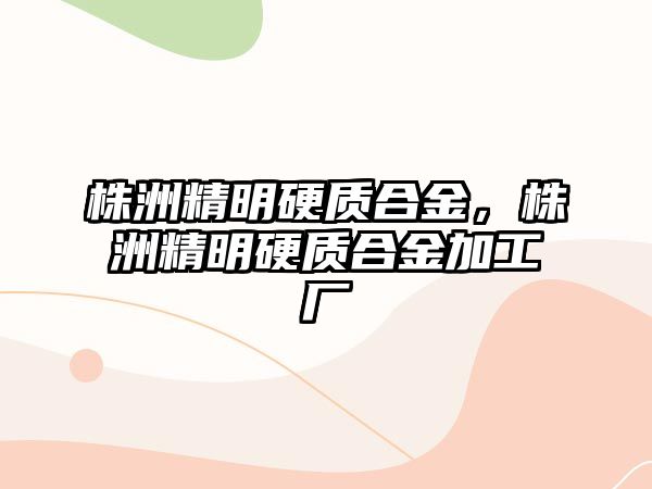 株洲精明硬質(zhì)合金，株洲精明硬質(zhì)合金加工廠