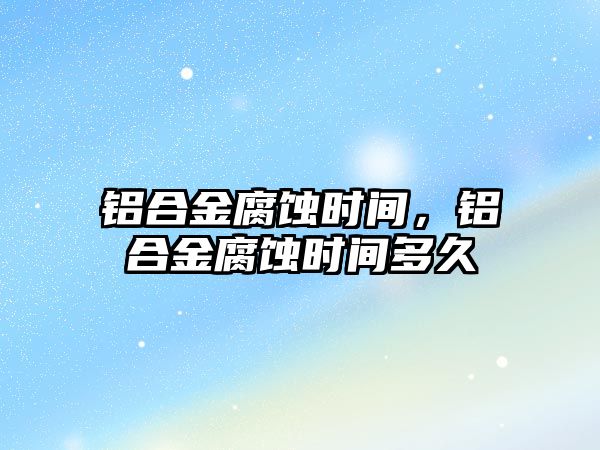 鋁合金腐蝕時間，鋁合金腐蝕時間多久