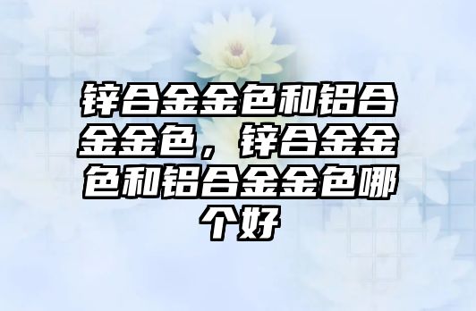 鋅合金金色和鋁合金金色，鋅合金金色和鋁合金金色哪個(gè)好