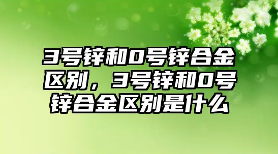 3號鋅和0號鋅合金區(qū)別，3號鋅和0號鋅合金區(qū)別是什么