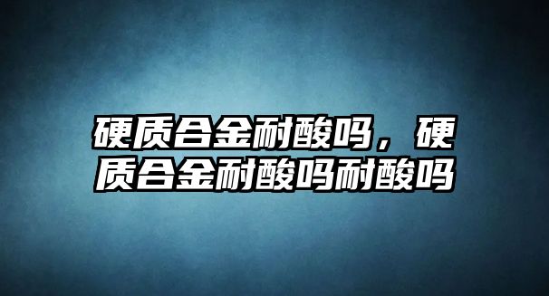 硬質合金耐酸嗎，硬質合金耐酸嗎耐酸嗎