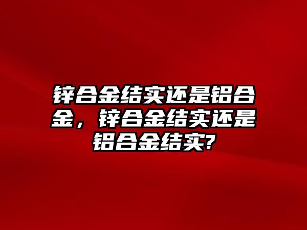 鋅合金結(jié)實(shí)還是鋁合金，鋅合金結(jié)實(shí)還是鋁合金結(jié)實(shí)?