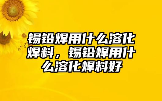 錫鉛焊用什么溶化焊料，錫鉛焊用什么溶化焊料好