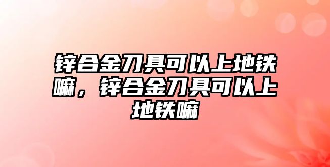 鋅合金刀具可以上地鐵嘛，鋅合金刀具可以上地鐵嘛