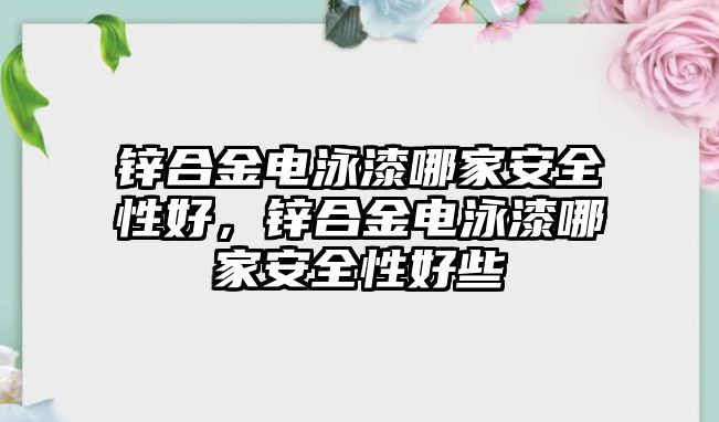 鋅合金電泳漆哪家安全性好，鋅合金電泳漆哪家安全性好些