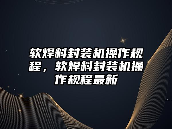 軟焊料封裝機(jī)操作規(guī)程，軟焊料封裝機(jī)操作規(guī)程最新