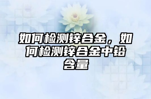 如何檢測鋅合金，如何檢測鋅合金中鉛含量