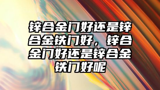 鋅合金門好還是鋅合金鐵門好，鋅合金門好還是鋅合金鐵門好呢