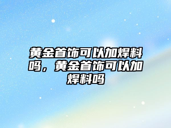 黃金首飾可以加焊料嗎，黃金首飾可以加焊料嗎