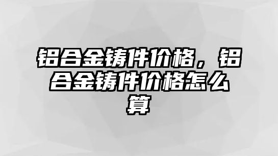 鋁合金鑄件價格，鋁合金鑄件價格怎么算