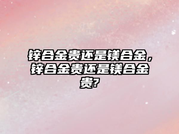 鋅合金貴還是鎂合金，鋅合金貴還是鎂合金貴?