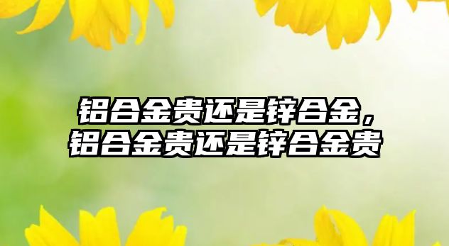 鋁合金貴還是鋅合金，鋁合金貴還是鋅合金貴