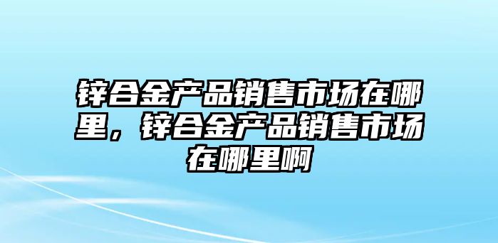 鋅合金產品銷售市場在哪里，鋅合金產品銷售市場在哪里啊