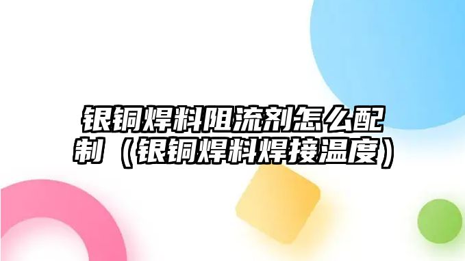 銀銅焊料阻流劑怎么配制（銀銅焊料焊接溫度）