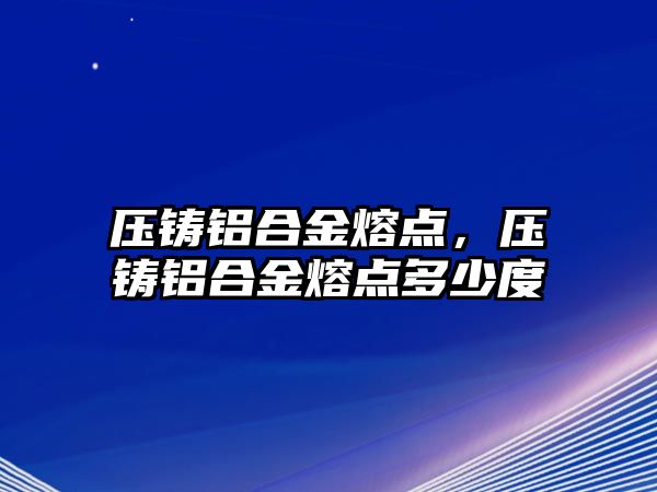 壓鑄鋁合金熔點，壓鑄鋁合金熔點多少度