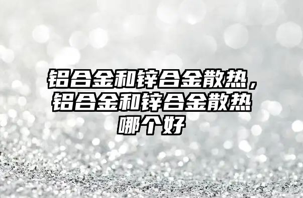 鋁合金和鋅合金散熱，鋁合金和鋅合金散熱哪個好