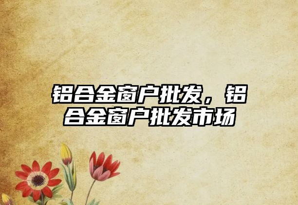 鋁合金窗戶批發(fā)，鋁合金窗戶批發(fā)市場