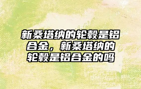 新桑塔納的輪轂是鋁合金，新桑塔納的輪轂是鋁合金的嗎