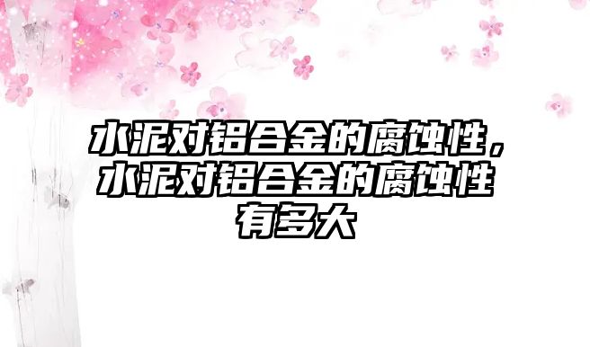 水泥對鋁合金的腐蝕性，水泥對鋁合金的腐蝕性有多大