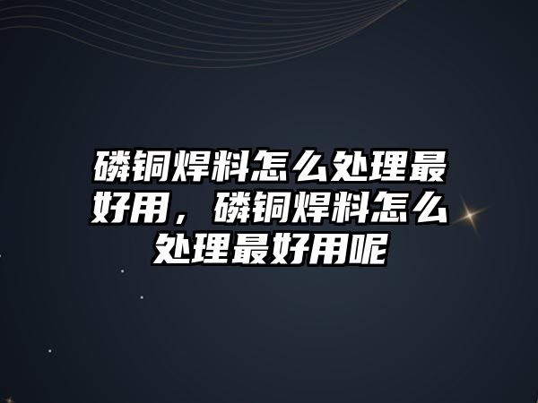 磷銅焊料怎么處理最好用，磷銅焊料怎么處理最好用呢