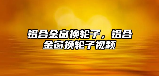 鋁合金窗換輪子，鋁合金窗換輪子視頻