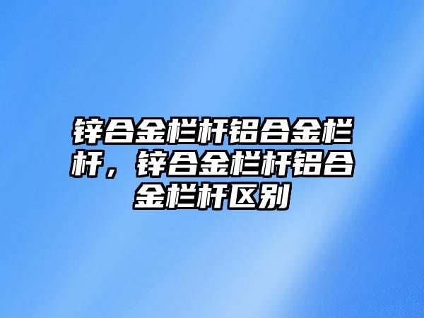 鋅合金欄桿鋁合金欄桿，鋅合金欄桿鋁合金欄桿區(qū)別